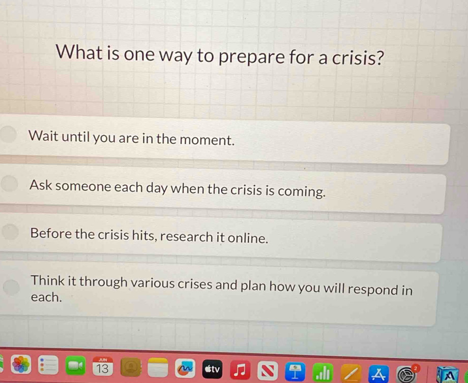 What is one way to prepare for a crisis?
Wait until you are in the moment.
Ask someone each day when the crisis is coming.
Before the crisis hits, research it online.
Think it through various crises and plan how you will respond in
each.
13