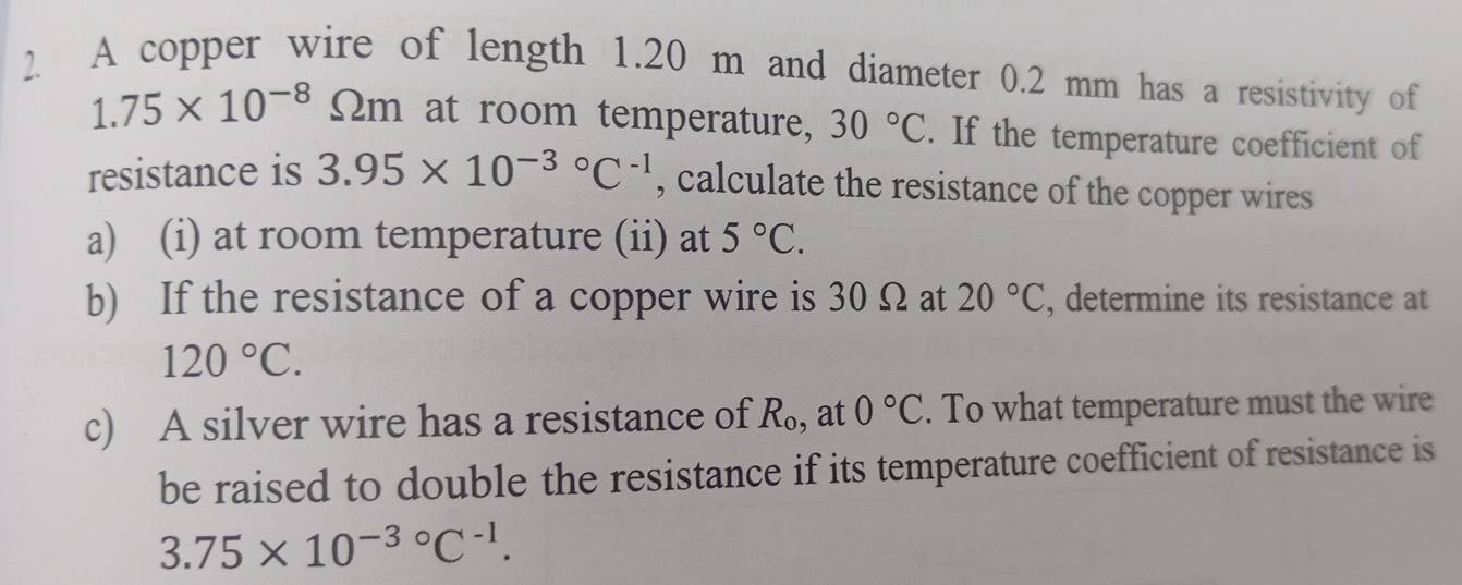 A copper wire of length 1.20 m and diameter 0.2 mm has a resistivity of
1.75* 10^(-8) Im at room temperature, 30°C. If the temperature coefficient of 
resistance is 3.95* 10^((-3)°C^-1) , calculate the resistance of the copper wires 
a) (i) at room temperature (ii) at 5°C. 
b) If the resistance of a copper wire is 30 Ω at 20°C , determine its resistance at
120°C. 
c) A silver wire has a resistance of R_o , at 0°C. To what temperature must the wire 
be raised to double the resistance if its temperature coefficient of resistance is
3.75* 10^(-3circ)C^(-1).