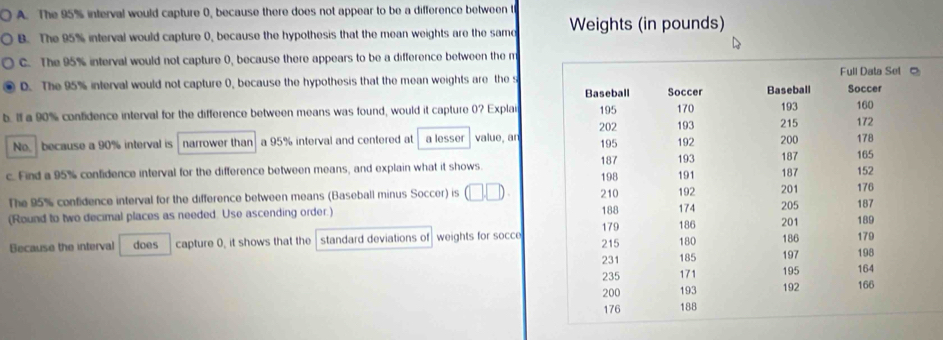 A. The 95% interval would capture 0, because there does not appear to be a difference between t
B. The 95% interval would capture 0, because the hypothesis that the mean weights are the samd Weights (in pounds)
C. The 95% interval would not capture 0, because there appears to be a difference between the m
D. The 95% interval would not capture 0, because the hypothesis that the mean weights are the s
b. If a 90% confidence interval for the difference between means was found, would it capture (? Expla
No because a 90% interval is narrower than a 95% interval and centered at a lesser value, an
c. Find a 95% confidence interval for the difference between means, and explain what it shows 
The 95% confidence interval for the difference between means (Baseball minus Soccer) is (□ ,□ ). 
(Round to two decimal places as needed. Use ascending order.) 
Because the interval does capture 0, it shows that the standard deviations of weights for socce