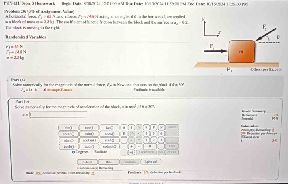 PHY-111 Topic 3 Homework Begin Date: 8/30/2024 12:01:00 AM Due Date: 10/13/2024 11:59:00 PM End Date: 10/16/2024 11:59:00 PM
Problem 20: (3% of Assignment Value)
A horizontal force, F_1=65N , and a force, F_2=14.8N acting at an angle of θ to the horizontal, are applied
to a block of mass m=2.2kg. The coefficient of kinetic friction between the block and the surface is mu _k=0.2.
The block is moving to the right.
Randomized Variables
F_1=65N
F_2=14.8N
m=2.2kg
Part (a)
Solve numerically for the magnitude of the normal force, F_N in Newtons, that acts on the block if θ =30°.
F_N=14.18 ✘ Attempts Remain Feedback: is available.
Part (b)
Solve numerically for the magnitude of acceleration of the block, a in m/s^2 if θ =30°. Grade Summary
a=□ Deductions 3%
Potential 97%
sin() cos() tan() π ( ) 7 8 9 HOME Submissions
Attempt(s) Remaining: 4
cotan() asin() acos() E ↑^ ^1 4 5 6 detailed view 3% Deduction per Attempt
atan() acotan() sinh() / 1 2 3 →
| 3%
cosh() tanh() cotanh() + 0 . END
◎Degrees Radians √() BACISPACE tas CLEAR
Submit Hint Feedback I give up!
4 Submission(s) Remaining
Hints: 0% deduction per hint. Hints remaining: 4 Feedback: _1%_ deduction per feedback.