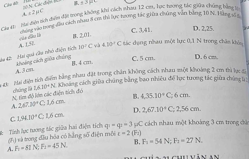 Hanu
10 N. Các điện đu B. ± 3mu
ao
A. ± 2 μC
Câu 41: Hai điện tích điểm đặt trong không khí cách nhau 12 cm, lực tương tác giữa chúng bằng 10
chúng vào trong đầu cách nhau 8 cm thì lực tương tác giữa chúng vẫn bằng 10 N. Hằng số đi
của đầu là B. 2,01. C. 3,41.
D. 2,25. lâu
A. 1,51.
âu 42: Hai quả cầu nhỏ điện tích 10^(-7)C và 4.10^(-7) C tác dụng nhau một lực 0,1 N trong chân không
khoảng cách giữa chúng
C. 5 cm. D. 6 cm.
B. 4 cm.
A. 3 cm.
m 43: Hai điện tích điểm bằng nhau đặt trong chân không cách nhau một khoảng 2 cm thì lực đấ
chúng là 1,6.10^(-4)N 7. Khoảng cách giữa chúng bằng bao nhiêu để lực tưong tác giữa chúng là 2
N, tìm độ lớn các điện tích đó
B. 4,35.10^(-9)C; : 6 cm.
A. 2,67.10^(-9)C,; 1,6 cm.
D. 2,67.10^(-9)C; 2,56 cm.
C. 1,94.10^(-9)C,; 1,6 cm.
4: Tính lực tương tác giữa hai điện tích q_1=q_2=3mu C C cách nhau một khoảng 3 cm trong chân
(F_1) và trong đầu hỏa có hằng số điện môi varepsilon =2(F_2)
A. F_1=81N;F_2=45N.
B. F_1=54N;F_2=27N.
*h  chuvăn an