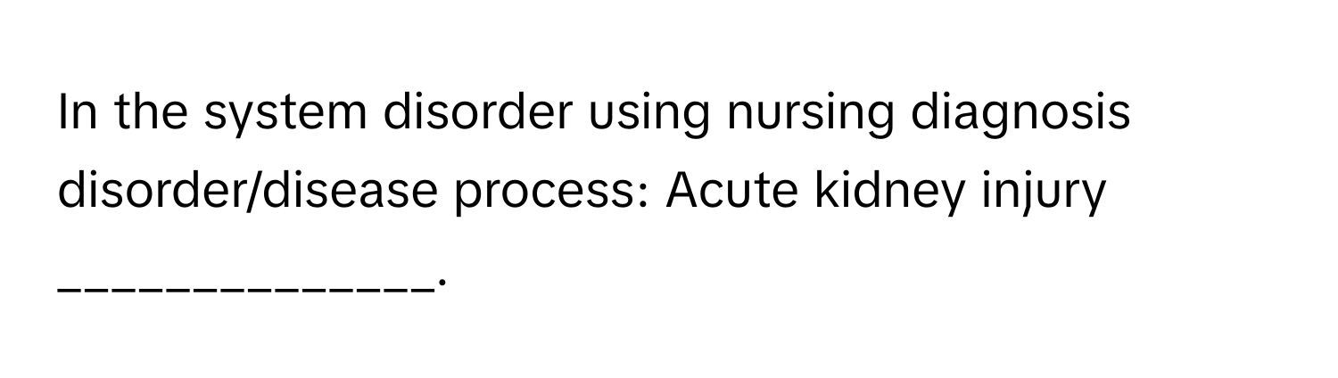 In the system disorder using nursing diagnosis disorder/disease process: Acute kidney injury ______________.