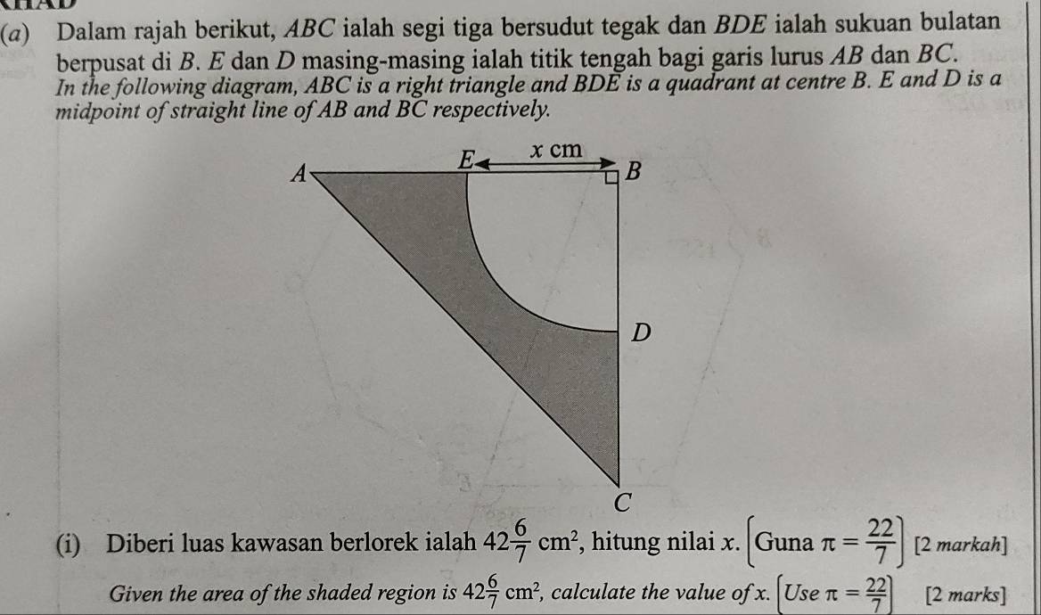 (α) Dalam rajah berikut, ABC ialah segi tiga bersudut tegak dan BDE ialah sukuan bulatan 
berpusat di B. E dan D masing-masing ialah titik tengah bagi garis lurus AB dan BC. 
In the following diagram, ABC is a right triangle and BDE is a quadrant at centre B. E and D is a 
midpoint of straight line of AB and BC respectively. 
(i) Diberi luas kawasan berlorek ialah 42 6/7 cm^2 , hitung nilai x. (Gunaπ = 22/7 ) [2 markah] 
Given the area of the shaded region is 42 6/7 cm^2, , calculate the value of x. [Useπ = 22/7 ] [2 marks]