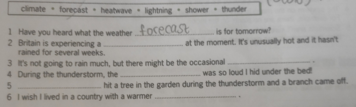 climate 。 forecast 。 heatwave * lightning 。 shower 。 thunder
1 Have you heard what the weather _is for tomorrow?
2 Britain is experiencing a_
at the moment. It's unusually hot and it hasn't
rained for several weeks.
3 It's not going to rain much, but there might be the occasional _.
4 During the thunderstorm, the _was so loud I hid under the bed!
5 _hit a tree in the garden during the thunderstorm and a branch came off.
6 I wish I lived in a country with a warmer _、