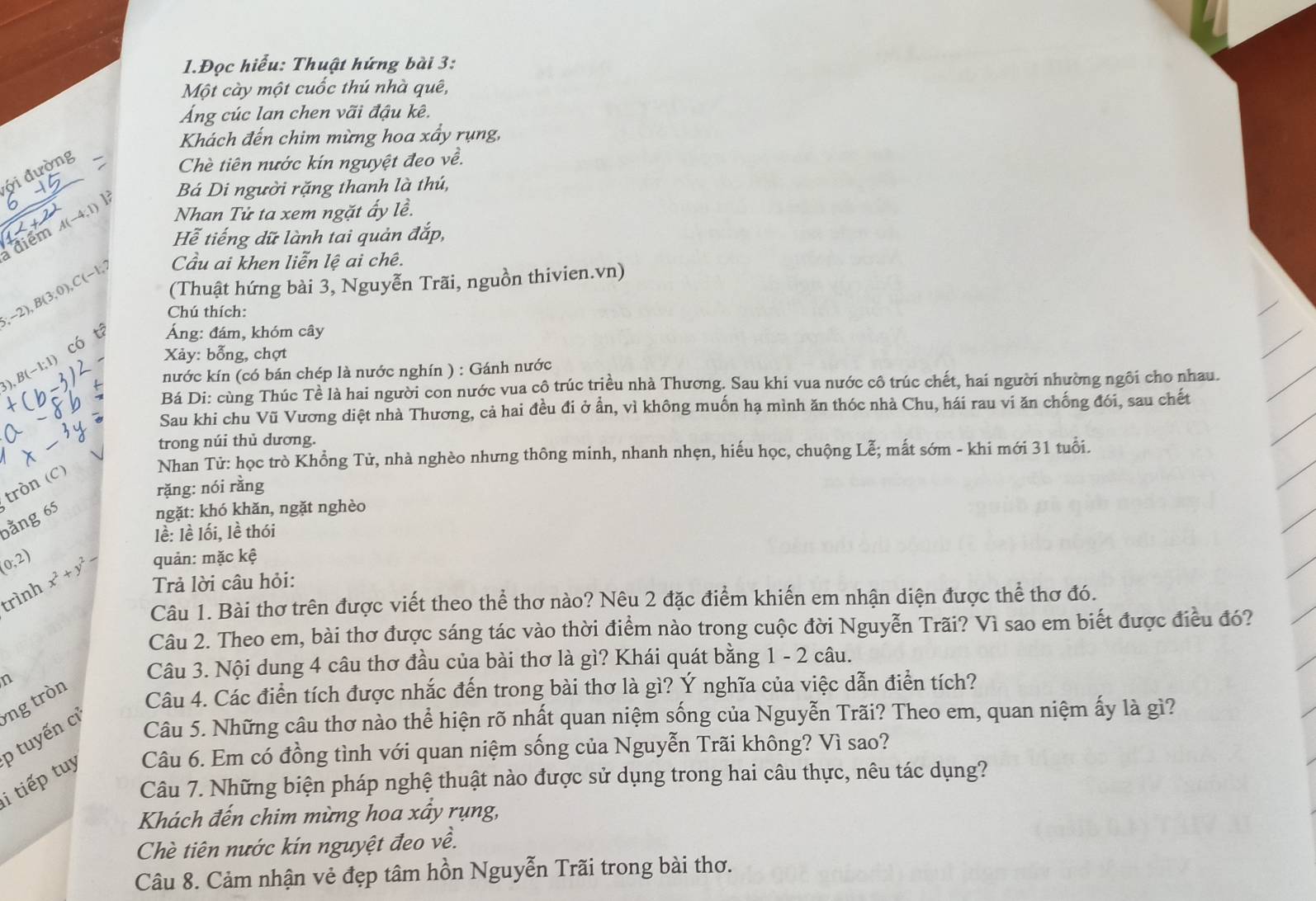 1.Đọc hiểu: Thuật hứng bài 3:
Một cày một cuốc thú nhà quê,
Áng cúc lan chen vãi đậu kê.
Khách đến chim mừng hoa xấy rụng,
ới đường
Chè tiên nước kín nguyệt đeo về.
Bá Di người rặng thanh là thú,
A(-4,1) Nhan Tử ta xem ngặt ấy lề.
điểm
Hễ tiếng dữ lành tai quản đắp,
Cầu ai khen liễn lệ ai chê.
5;-2),B(3;0),C(-1;7 (Thuật hứng bài 3, Nguyễn Trãi, nguồn thivien.vn)
Chú thích:
Áng: đám, khóm cây
Co  Xảy: bỗng, chợt
),B(-1;1)
nước kín (có bán chép là nước nghín ) : Gánh nước
Bá Di: cùng Thúc Tề là hai người con nước vua cô trúc triều nhà Thương. Sau khi vua nước cô trúc chết, hai người nhường ngôi cho nhau.
Sau khi chu Vũ Vương diệt nhà Thương, cả hai đều đi ở ần, vì không muốn hạ mình ăn thóc nhà Chu, hái rau vi ăn chống đói, sau chết
trong núi thủ dương.
Nhan Tử: học trò Khổng Tử, nhà nghèo nhưng thông minh, nhanh nhẹn, hiếu học, chuộng Lễ; mất sớm - khi mới 31 tuổi.
tròn (C)
rặng: nói rằng
bằng 65
ngặt: khó khǎn, ngặt nghèo
lề: lề lối, lề thói
(0,2) x^2+y^2- quản: mặc kệ
trình
Trả lời câu hỏi:
Câu 1. Bài thơ trên được viết theo thể thơ nào? Nêu 2 đặc điểm khiến em nhận diện được thể thơ đó.
Câu 2. Theo em, bài thơ được sáng tác vào thời điểm nào trong cuộc đời Nguyễn Trãi? Vì sao em biết được điều đó?
n
Câu 3. Nội dung 4 câu thơ đầu của bài thơ là gì? Khái quát bằng 1 - 2 câu.
Câu 5. Những câu thơ nào thể hiện rõ nhất quan niệm sống của Nguyễn Trãi? Theo em, quan niệm ấy là gì?
i tiếp tuy p tuyến cỉ ng tròn
Câu 4. Các điển tích được nhắc đến trong bài thơ là gì? Ý nghĩa của việc dẫn điển tích?
Câu 6. Em có đồng tình với quan niệm sống của Nguyễn Trãi không? Vì sao?
Câu 7. Những biện pháp nghệ thuật nào được sử dụng trong hai câu thực, nêu tác dụng?
Khách đến chim mừng hoa xầy rụng,
Chè tiên nước kín nguyệt đeo về.
Câu 8. Cảm nhận vẻ đẹp tâm hồn Nguyễn Trãi trong bài thơ.