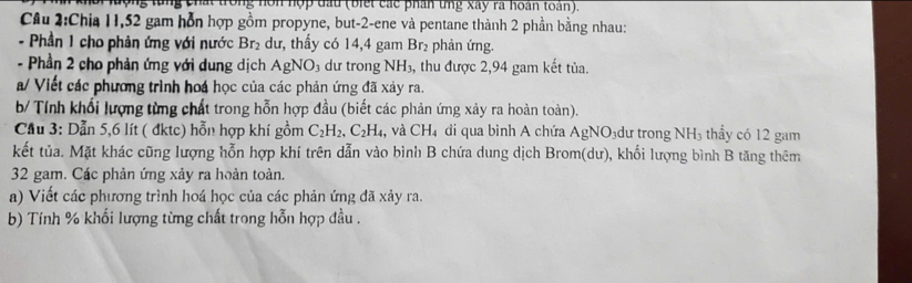 hội lưộng từng chất trong nòn hợp đầu (biết các phân tng xây ra hoàn toàn). 
Cầu 2:Chia 11, 52 gam hỗn hợp gồm propyne, but -2 -ene và pentane thành 2 phần bằng nhau: 
- Phần 1 cho phản ứng với nước Br_2 dư, thấy có 14,4 gam Br₂ phản ứng. 
- Phần 2 cho phản ứng với dung dịch A g NO_3 dư trong NH_3 , thu được 2, 94 gam kết tủa. 
a/ Viết các phương trình hoa học của các phản ứng đã xảy ra. 
b/ Tính khổi lượng từng chất trong hỗn hợp đầu (biết các phản ứng xảy ra hoàn toàn). 
Cầu 3: Dẫn 5, 6 lít ( đktc) hỗn hợp khí gồm C_2H_2, C_2H_4 , và CH_4 di qua bình A chứa AgNO: dư trong NH_3 thẩy có 12 gam 
kết tủa. Mặt khác cũng lượng hỗn hợp khí trên dẫn vào bình B chứa dung dịch Brom(dư), khối lượng bình B tăng thêm
32 gam. Các phản ứng xảy ra hoàn toàn. 
a) Viết các phương trình hoá học của các phản ứng đã xảy ra. 
b) Tính % khối lượng từng chất trong hỗn hợp đầu .