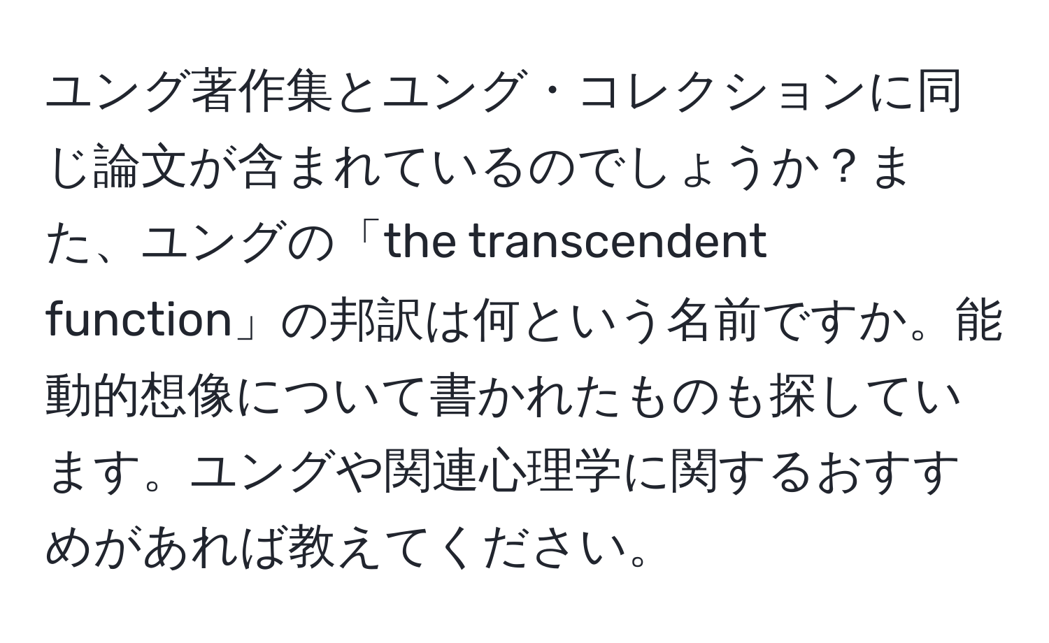 ユング著作集とユング・コレクションに同じ論文が含まれているのでしょうか？また、ユングの「the transcendent function」の邦訳は何という名前ですか。能動的想像について書かれたものも探しています。ユングや関連心理学に関するおすすめがあれば教えてください。