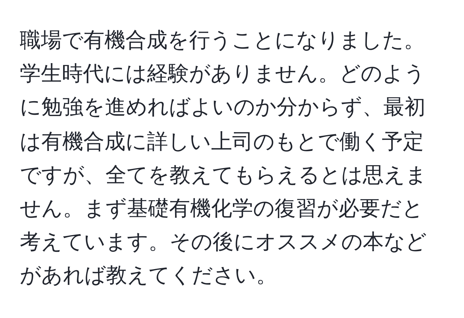 職場で有機合成を行うことになりました。学生時代には経験がありません。どのように勉強を進めればよいのか分からず、最初は有機合成に詳しい上司のもとで働く予定ですが、全てを教えてもらえるとは思えません。まず基礎有機化学の復習が必要だと考えています。その後にオススメの本などがあれば教えてください。