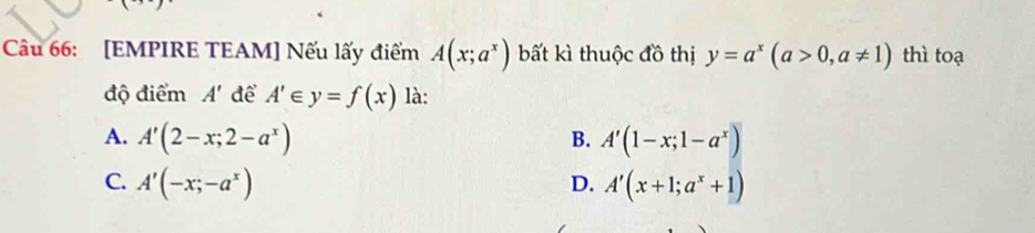 [EMPIRE TEAM] Nếu lấy điểm A(x;a^x) bất kì thuộc đồ thị y=a^x(a>0,a!= 1) thì toạ
độ điểm A' để A'∈ y=f(x) là:
A. A'(2-x;2-a^x) B. A'(1-x;1-a^x)
C. A'(-x;-a^x) D. A'(x+1;a^x+1)