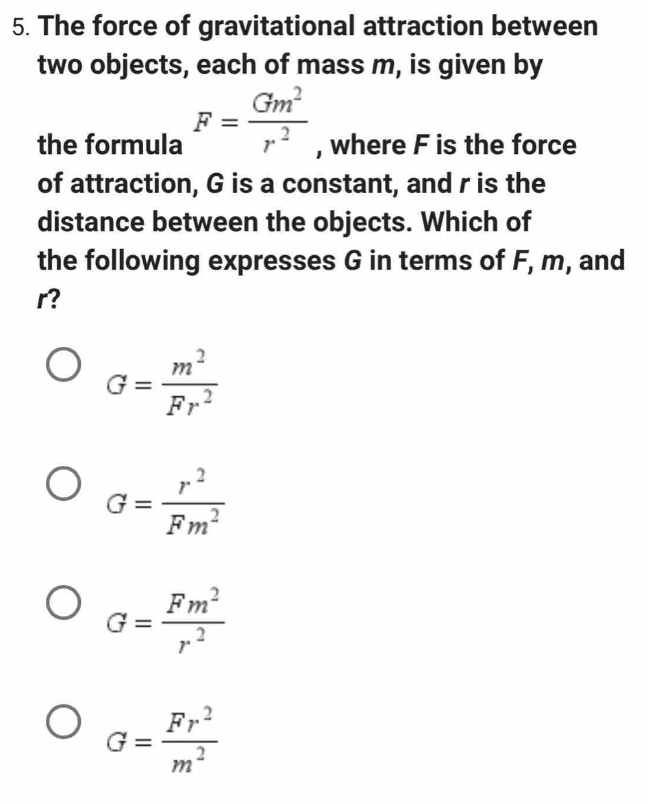 The force of gravitational attraction between
two objects, each of mass m, is given by
F= Gm^2/r^2 
the formula , where F is the force
of attraction, G is a constant, and r is the
distance between the objects. Which of
the following expresses G in terms of F, m, and
r?
G= m^2/Fr^2 
G= r^2/Fm^2 
G= Fm^2/r^2 
G= Fr^2/m^2 