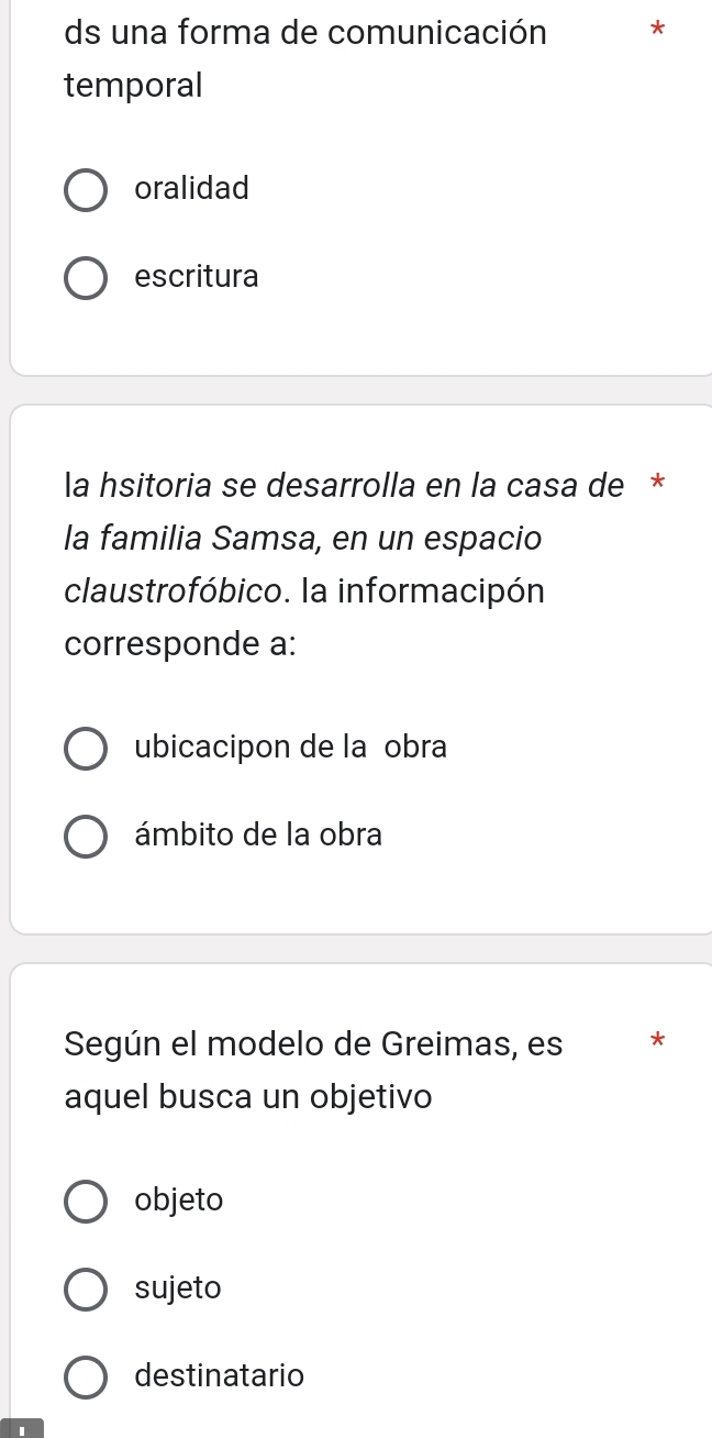 ds una forma de comunicación
temporal
oralidad
escritura
la hsitoria se desarrolla en la casa de *
la familia Samsa, en un espacio
claustrofóbico. la informacipón
corresponde a:
ubicacipon de la çobra
ámbito de la obra
Según el modelo de Greimas, es
aquel busca un objetivo
objeto
sujeto
destinatario