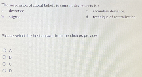 The suspension of moral beliefs to commit deviant acts is a
a. deviance. c. secondary deviance.
b. stigma. d. technique of neutralization.
Please select the best answer from the choices provided
A
B
C
D