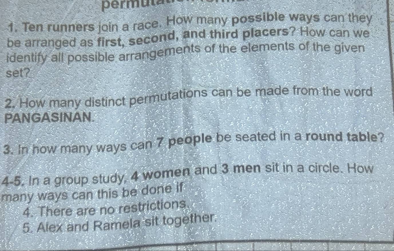 erm t 
1. Ten runners join a race. How many possible ways can they 
be arranged as first, second, and third placers? How can we 
identify all possible arrangements of the elements of the given 
set? 
2. How many distinct permutations can be made from the word 
PANGASINAN. 
3. In how many ways can 7 people be seated in a round table? 
4-5. In a group study, 4 women and 3 men sit in a circle. How 
many ways can this be done if 
4. There are no restrictions. 
5. Alex and Ramela sit together.