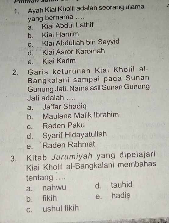 Pilnian
1. Ayah Kiai Kholil adalah seorang ulama 
yang bernama ....
a. Kiai Abdul Lathif
b. Kiai Hamim
c. Kiai Abdullah bin Sayyid
d. Kiai Asror Karomah
e. Kiai Karim
2. Garis keturunan Kiai Kholil al-
Bangkalani sampai pada Sunan
Gunung Jati. Nama asli Sunan Gunung
Jati adalah ...
a. Ja'far Shadiq
b. Maulana Malik Ibrahim
c. Raden Paku
d. Syarif Hidayatullah
e. Raden Rahmat
3. Kitab Jurumiyah yang dipelajari
Kiai Kholil al-Bangkalani membahas
tentang ...
a. nahwu d. tauhid
b. fikih e. hadis
c. ushul fikih