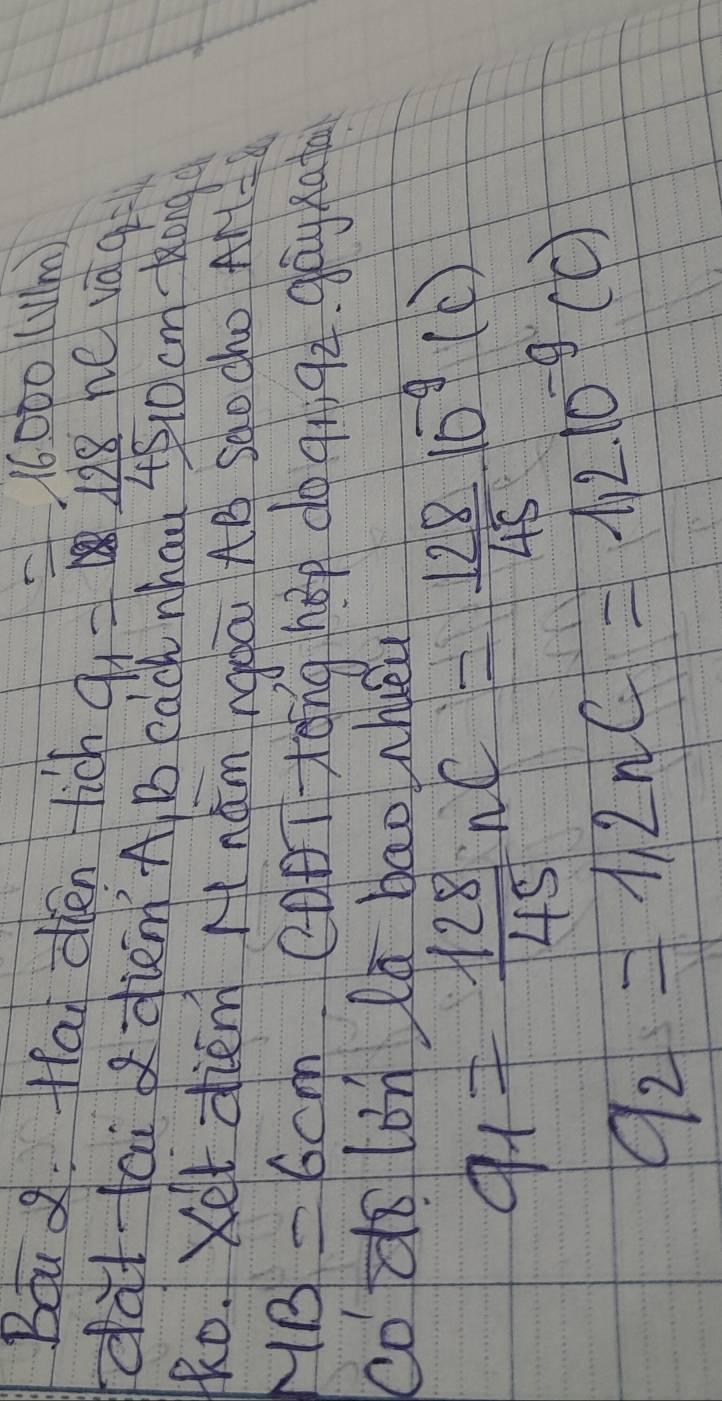 =16000(V/m)
Bou . Ha oien rich a_1= 128/15 nevaq=
dat tai diem A B each whau t510 cm Kong 
Ro. Xet diem nǎm ngàā AB sqocho AM=8
MB=6cm canTtēng hop do a 92 gay nato 
co do lon la bao nlueu
q_1= 128/45 nC= 128/45 10^(-9)(C)
q_2=1.2nC=1.2* 10^(-9)(C)