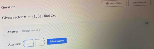 Question Watch Video Show Examples 
Given vector v=langle 1,5rangle , find 2v. 
Answer Attempt 1 out of 5 
Answer: langle □ ,□ rangle Submit Answer
