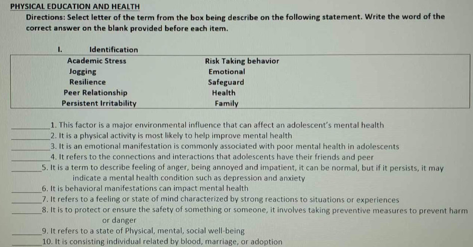 PHYSICAL EDUCATION AND HEALTH 
Directions: Select letter of the term from the box being describe on the following statement. Write the word of the 
correct answer on the blank provided before each item. 
_1. This factor is a major environmental influence that can affect an adolescent’s mental health 
_2. It is a physical activity is most likely to help improve mental health 
_ 
3. It is an emotional manifestation is commonly associated with poor mental health in adolescents 
_4. It refers to the connections and interactions that adolescents have their friends and peer 
_5. It is a term to describe feeling of anger, being annoyed and impatient, it can be normal, but if it persists, it may 
indicate a mental health condition such as depression and anxiety 
_ 
6. It is behavioral manifestations can impact mental health 
_7. It refers to a feeling or state of mind characterized by strong reactions to situations or experiences 
_8. It is to protect or ensure the safety of something or someone, it involves taking preventive measures to prevent harm 
or danger 
_9. It refers to a state of Physical, mental, social well-being 
_10. It is consisting individual related by blood, marriage, or adoption