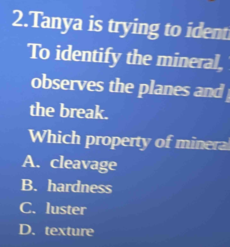 Tanya is trying to ident
To identify the mineral,
observes the planes and 
the break.
Which property of mineral
A. cleavage
B. hardness
C. luster
D. texture