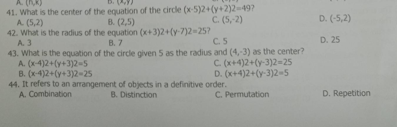 A. (h,k) (x,y)
41. What is the center of the equation of the circle (x-5)2+(y+2)2=49 ?
A. (5,2) B. (2,5)
C. (5,-2) D. (-5,2)
42. What is the radius of the equation (x+3)2+(y-7)2=25 ?
A. 3 B. 7 C. 5 D. 25
43. What is the equation of the circle given 5 as the radius and (4,-3) as the center?
A. (x-4)2+(y+3)2=5 C. (x+4)2+(y-3)2=25
B. (x-4)2+(y+3)2=25 D. (x+4)2+(y-3)2=5
44. It refers to an arrangement of objects in a definitive order.
A. Combination B. Distinction C. Permutation D. Repetition