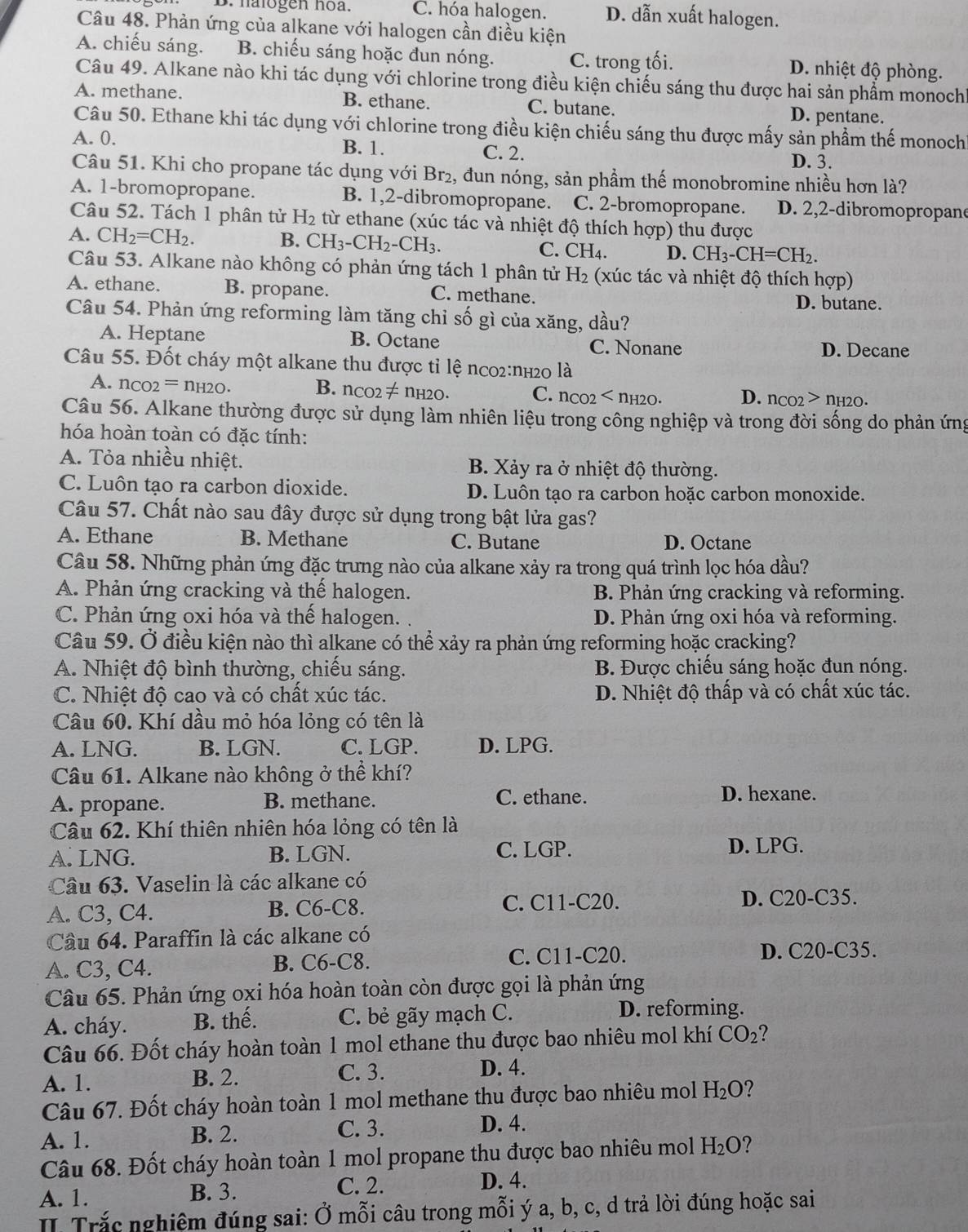 B. halogen hoa. C. hóa halogen. D. dẫn xuất halogen.
Câu 48. Phản ứng của alkane với halogen cần điều kiện
A. chiếu sáng. B. chiếu sáng hoặc đun nóng. C. trong tối. D. nhiệt độ phòng.
Câu 49. Alkane nào khi tác dụng với chlorine trong điều kiện chiếu sáng thu được hai sản phầm monoch
A. methane. B. ethane. C. butane. D. pentane.
Câu 50. Ethane khi tác dụng với chlorine trong điều kiện chiếu sáng thu được mấy sản phẩm thế monoch
A. 0. B. 1. C. 2.
D. 3.
Câu 51. Khi cho propane tác dụng với Br₂, đun nóng, sản phầm thế monobromine nhiều hơn là?
A. 1-bromopropane. B. 1,2-dibromopropane. C. 2-bromopropane. D. 2,2-dibromopropan
Câu 52. Tách 1 phân tử H_2 từ ethane (xúc tác và nhiệt độ thích hợp) thu được
A. CH_2=CH_2. B. CH_3-CH_2-CH_3. C. CH_4. D. CH_3-CH=CH_2.
Câu 53. Alkane nào không có phản ứng tách 1 phân tử H_2 (xúc tác và nhiệt độ thích hợp)
A. ethane. B. propane. C. methane. D. butane.
Câu 54. Phản ứng reforming làm tăng chỉ số gì của xăng, dầu?
A. Heptane B. Octane C. Nonane D. Decane
Câu 55. Đốt cháy một alkane thu được tỉ lệ nco2:nh20 là
A. n_CO2=n_H2O. B. n_CO2!= nH2O. C. n_CO2 D. n_CO2>n_H2O.
Câu 56. Alkane thường được sử dụng làm nhiên liệu trong công nghiệp và trong đời sống do phản ứng
hóa hoàn toàn có đặc tính:
A. Tỏa nhiều nhiệt. B. Xảy ra ở nhiệt độ thường.
C. Luôn tạo ra carbon dioxide. D. Luôn tạo ra carbon hoặc carbon monoxide.
Câu 57. Chất nào sau đây được sử dụng trong bật lửa gas?
A. Ethane B. Methane C. Butane D. Octane
Cầu 58. Những phản ứng đặc trưng nào của alkane xảy ra trong quá trình lọc hóa dầu?
A. Phản ứng cracking và thế halogen. B. Phản ứng cracking và reforming.
C. Phản ứng oxi hóa và thể halogen. . D. Phản ứng oxi hóa và reforming.
Câu 59. Ở điều kiện nào thì alkane có thể xảy ra phản ứng reforming hoặc cracking?
A. Nhiệt độ bình thường, chiếu sáng. B. Được chiếu sáng hoặc đun nóng.
C. Nhiệt độ cao và có chất xúc tác. D. Nhiệt độ thấp và có chất xúc tác.
Câu 60. Khí dầu mỏ hóa lỏng có tên là
A. LNG. B. LGN. C. LGP. D. LPG.
Câu 61. Alkane nào không ở thể khí?
A. propane. B. methane. C. ethane. D. hexane.
Câu 62. Khí thiên nhiên hóa lỏng có tên là
A. LNG. B. LGN. C. LGP. D. LPG.
Câu 63. Vaselin là các alkane có
A. C3, C4. B. C6-C8. C. C11-C20.
D. C20-C35.
Cầu 64. Paraffin là các alkane có
A. C3, C4. B. C6-C8. C. C11-C20. D. C20-C35.
Câu 65. Phản ứng oxi hóa hoàn toàn còn được gọi là phản ứng
A. cháy. B. thế. C. bẻ gãy mạch C.
D. reforming.
Câu 66. Đốt cháy hoàn toàn 1 mol ethane thu được bao nhiêu mol khí CO_2
A. 1. B. 2. C. 3. D. 4.
Câu 67. Đốt cháy hoàn toàn 1 mol methane thu được bao nhiêu mol H_2O
A. 1. B. 2. C. 3. D. 4.
Câu 68. Đốt cháy hoàn toàn 1 mol propane thu được bao nhiêu mol H_2O ?
A. 1. B. 3. C. 2.
D. 4.
II Trắc nghiệm đúng sai: Ở mỗi câu trong mỗi ý a, b, c, d trả lời đúng hoặc sai