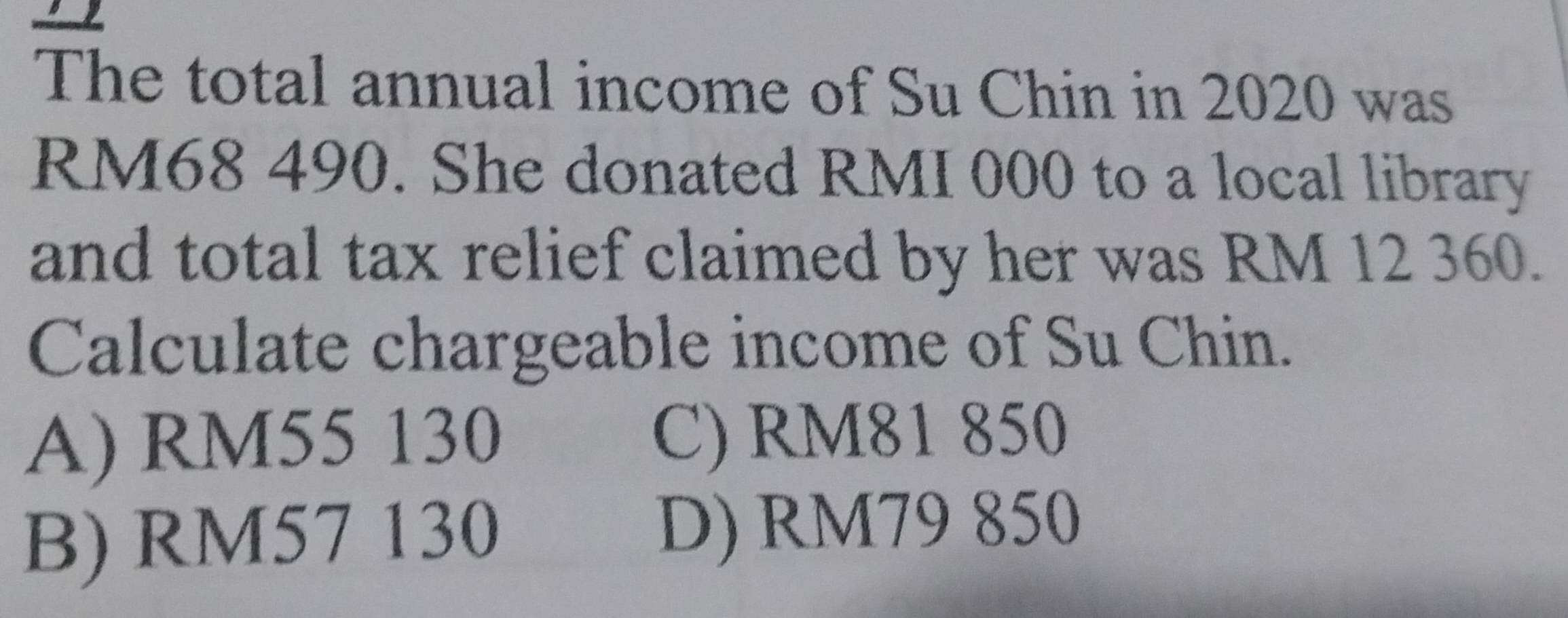 a
The total annual income of Su Chin in 2020 was
RM68 490. She donated RMI 000 to a local library
and total tax relief claimed by her was RM 12 360.
Calculate chargeable income of Su Chin.
A) RM55 130 C) RM81 850
B) RM57 130 D) RM79 850