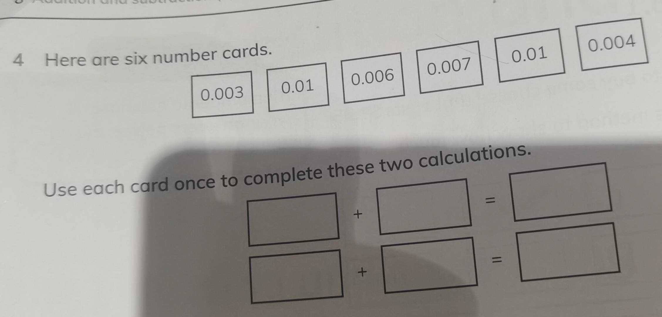 Here are six number cards.
0.01 0.004
0.003 0.01 0.006 0.007
Use each card once to complete these two calculations.
□ +□ =□
□ +□ =□