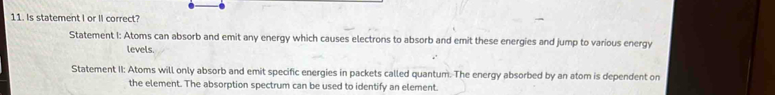 Is statement I or II correct?
Statement I: Atoms can absorb and emit any energy which causes electrons to absorb and emit these energies and jump to various energy
levels.
Statement II: Atoms will only absorb and emit specific energies in packets called quantum. The energy absorbed by an atom is dependent on
the element. The absorption spectrum can be used to identify an element.