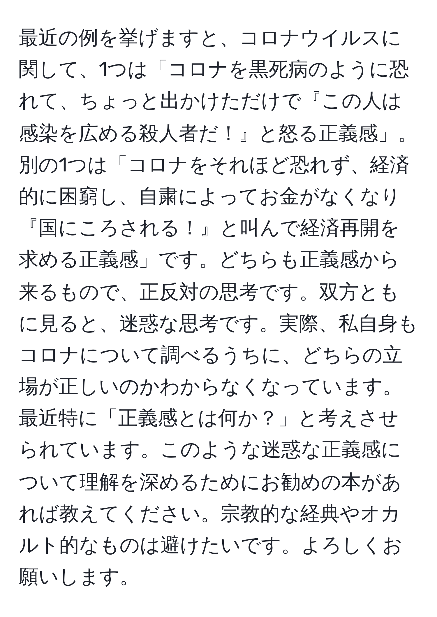 最近の例を挙げますと、コロナウイルスに関して、1つは「コロナを黒死病のように恐れて、ちょっと出かけただけで『この人は感染を広める殺人者だ！』と怒る正義感」。別の1つは「コロナをそれほど恐れず、経済的に困窮し、自粛によってお金がなくなり『国にころされる！』と叫んで経済再開を求める正義感」です。どちらも正義感から来るもので、正反対の思考です。双方ともに見ると、迷惑な思考です。実際、私自身もコロナについて調べるうちに、どちらの立場が正しいのかわからなくなっています。最近特に「正義感とは何か？」と考えさせられています。このような迷惑な正義感について理解を深めるためにお勧めの本があれば教えてください。宗教的な経典やオカルト的なものは避けたいです。よろしくお願いします。