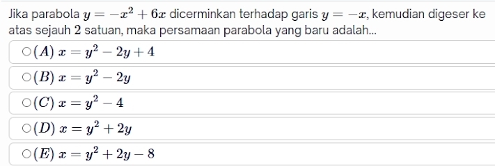 Jika parabola y=-x^2+6x dicerminkan terhadap garis y=-x , kemudian digeser ke
atas sejauh 2 satuan, maka persamaan parabola yang baru adalah...
(A) x=y^2-2y+4
(B) x=y^2-2y
(C) x=y^2-4
(D) x=y^2+2y
( E) x=y^2+2y-8