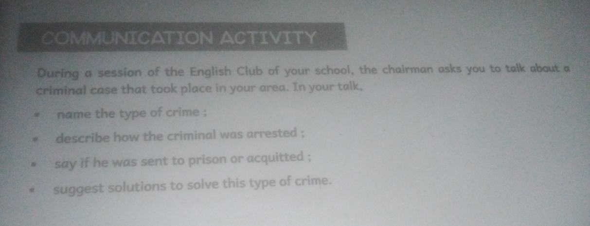 COMMUNICATION ACTIVITY 
During a session of the English Club of your school, the chairman asks you to talk about a 
criminal case that took place in your area. In your talk, 
name the type of crime ; 
describe how the criminal was arrested ; 
say if he was sent to prison or acquitted ; 
suggest solutions to solve this type of crime.