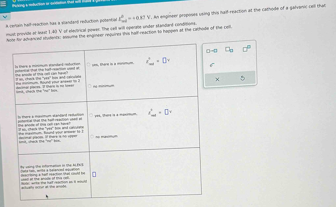 Picking  reduction or oxidation that wil l        
A certain half-reaction has a standard reduction potential E_(red)^0=+0.87V. An engineer proposes using this half-reaction at the cathode of a galvanic cell that
must provide at least 1.40 V of electrical power. The cell will operate under standard conditions.
Ns: assume the engineer requires this half-reaction to happen at the cathode of the cell.
□ _□ 
X