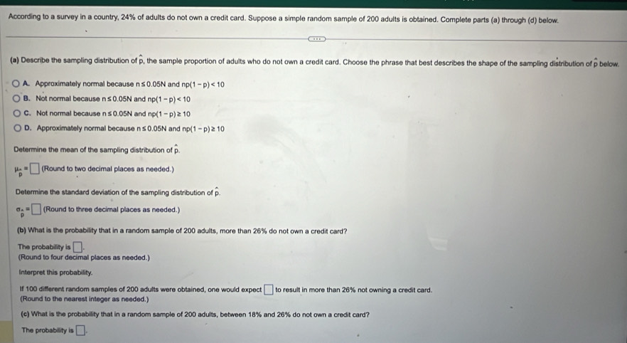 According to a survey in a country, 24% of adults do not own a credit card. Suppose a simple random sample of 200 adults is obtained. Complete parts (a) through (d) below.
(a) Describe the sampling distribution of p, the sample proportion of adults who do not own a credit card. Choose the phrase that best describes the shape of the sampling distribution of p below.
A. Approximately normal because n≤ 0.05N and np(1-p)<10</tex>
B. Not normal because n≤ 0.05N and np(1-p)<10</tex>
C. Not normal because n≤ 0.05N and np(1-p)≥ 10
D. Approximately normal because n≤ 0.05N and np(1-p)≥ 10
Determine the mean of the sampling distribution of A
mu _p=□ (Round to two decimal places as needed.)
Determine the standard deviation of the sampling distribution of p.
sigma _ A/p =□ (Round to three decimal places as needed.)
(b) What is the probability that in a random sample of 200 adults, more than 26% do not own a credit card?
The probability is □. 
(Round to four decimal places as needed.)
Interpret this probability.
If 100 different random samples of 200 adults were obtained, one would expect □ to result in more than 26% not owning a credit card
(Round to the nearest integer as needed.)
(c) What is the probability that in a random sample of 200 adults, between 18% and 26% do not own a credit card?
The probability is □.