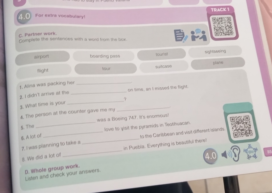 TRACK 1
4.0 For extra vocabulary!
C. Partner work.
Complete the sentences with a word from the box.
airport boarding pass tourist sightseeing
flight
tour
suitcase plane
1. Alina was packing her_
.
_
2. I didn't arrive at the _on time, an I missed the flight.
?
3. What time is your
4, The person at the counter gave me my
_
_.
was a Boeing 747. It's enormous!
5. The
_love to yisit the pyramids in Teotihuacan.
_
6. A lot of
_to the Caribbean and visit different islands.
_
in Puebla. Everything is beautiful there!
7. I was planning to take a
8. We did a lot of
4.0 85
D. Whole group work.
Listen and check your answers.