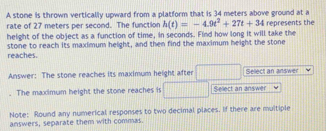 A stone is thrown vertically upward from a platform that is 34 meters above ground at a 
rate of 27 meters per second. The function h(t)=-4.9t^2+27t+34 represents the 
height of the object as a function of time, in seconds. Find how long it will take the 
stone to reach its maximum height, and then find the maximum height the stone 
reaches. 
Answer: The stone reaches its maximum height after Select an answer 
The maximum height the stone reaches is Select an answer 
Note: Round any numerical responses to two decimal places. If there are multiple 
answers, separate them with commas.