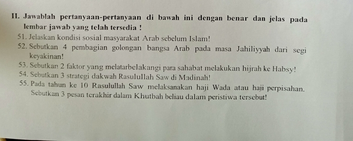 Jawablah pertanyaan-pertanyaan di bawah ini dengan benar dan jelas pada 
lembar jawab yang telah tersedia ! 
51. Jelaskan kondisi sosial masyarakat Arab sebelum Islam! 
52. Sebutkan 4 pembagian golongan bangsa Arab pada masa Jahiliyyah dari segi 
keyakinan! 
53. Sebutkan 2 faktor yang melatarbe1akangi para sahabat melakukan hijrah ke Habsy! 
54. Sebutkan 3 strategi dakwah Rasulullah Saw di Madinah! 
55. Pada tahun ke 10 Rasulullah Saw melaksanakan haji Wada atau haji perpisahan. 
Sebutkan 3 pesan terakhir dalam Khutbah beliau dalam peristiwa tersebut!