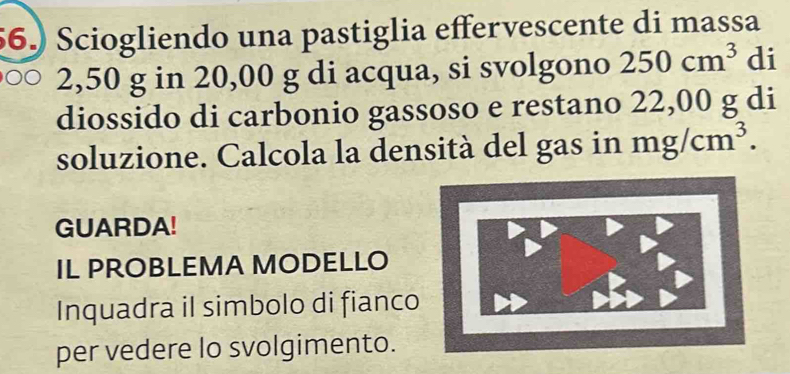 56.) Sciogliendo una pastiglia effervescente di massa
2,50 g in 20,00 g di acqua, si svolgono 250cm^3 di 
diossido di carbonio gassoso e restano 22,00 g di 
soluzione. Calcola la densità del gas in mg/cm^3. 
GUARDA! 
IL PROBLEMA MODELLO 
Inquadra il simbolo di fianco 
per vedere lo svolgimento.