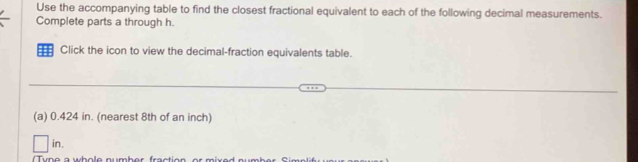 Use the accompanying table to find the closest fractional equivalent to each of the following decimal measurements. 
Complete parts a through h. 
Click the icon to view the decimal-fraction equivalents table. 
(a) 0.424 in. (nearest 8th of an inch) 
)