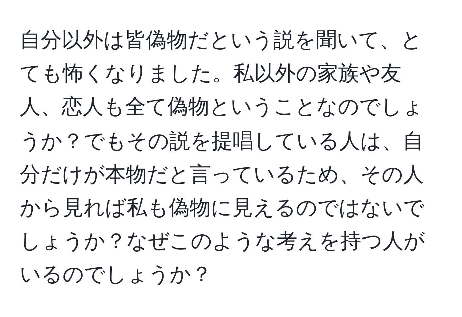 自分以外は皆偽物だという説を聞いて、とても怖くなりました。私以外の家族や友人、恋人も全て偽物ということなのでしょうか？でもその説を提唱している人は、自分だけが本物だと言っているため、その人から見れば私も偽物に見えるのではないでしょうか？なぜこのような考えを持つ人がいるのでしょうか？