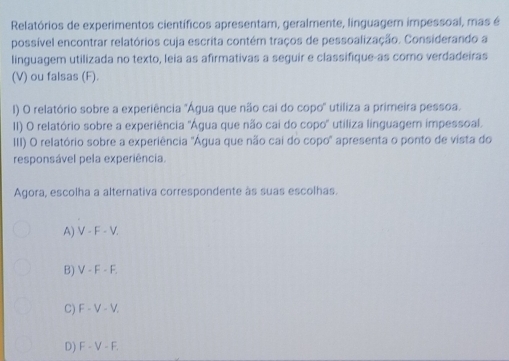 Relatórios de experimentos científicos apresentam, geralmente, linguagem impessoal, mas é
possível encontrar relatórios cuja escrita contém traços de pessoalização. Considerando a
linguagem utilizada no texto, leia as afirmativas a seguir e classifique-as como verdadeiras
(V) ou falsas (F).
) O relatório sobre a experiência "Água que não cai do copo' utiliza a primeira pessoa.
II) O relatório sobre a experiência 'Água que não cai do copo' utiliza linguagem impessoal.
III) O relatório sobre a experiência "Água que não cai do copo" apresenta o ponto de vista do
responsável pela experiência.
Agora, escolha a alternativa correspondente às suas escolhas.
A) V - F - V.
B) V - F - F.
C) F - V - V.
D) F - V - F.