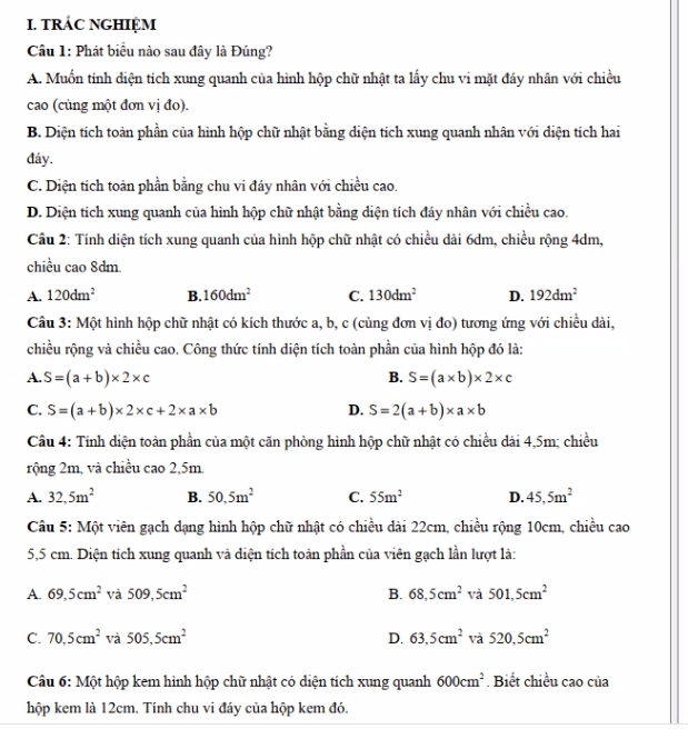 TRÁC NGHIỆM
Cầu 1: Phát biểu nào sau đây là Đúng?
A. Muốn tính diện tích xung quanh của hình hộp chữ nhật ta lấy chu vi mặt đáy nhân với chiều
cao (cùng một đơn vị đo).
B. Diện tích toàn phần của hình hộp chữ nhật bằng diện tích xung quanh nhân với diện tích hai
đáy.
C. Diện tích toàn phần bằng chu vi đáy nhân với chiều cao.
D. Diện tích xung quanh của hình hộp chữ nhật bằng diện tích đáy nhân với chiều cao.
Cầu 2: Tính diện tích xung quanh của hình hộp chữ nhật có chiều dài 6dm, chiều rộng 4dm,
chiều cao 8dm.
A. 120dm^2 B. 160dm^2 C. 130dm^2 D. 192dm^2
Cầu 3: Một hình hộp chữ nhật có kích thước a, b, c (cùng đơn vị đo) tương ứng với chiều dài,
chiều rộng và chiều cao. Công thức tính diện tích toàn phần của hình hộp đó là:
A. S=(a+b)* 2* c B. S=(a* b)* 2* c
C. S=(a+b)* 2* c+2* a* b D. S=2(a+b)* a* b
Câu 4: Tính diện toàn phần của một căn phòng hình hộp chữ nhật có chiều dài 4,5m; chiều
rộng 2m, và chiều cao 2,5m
A. 32,5m^2 B. 50,5m^2 C. 55m^2 D. 45,5m^2
Câu 5: Một viên gạch dạng hình hộp chữ nhật có chiều dài 22cm, chiều rộng 10cm, chiều cao
5,5 cm. Diện tích xung quanh và diện tích toàn phần của viên gạch lần lượt là:
A. 69,5cm^2 và 509,5cm^2 B. 68,5cm^2 và 501,5cm^2
C. 70.5cm^2 và 505,5cm^2 D. 63,5cm^2 và 520.5cm^2
Câu 6: Một hộp kem hình hộp chữ nhật có diện tích xung quanh 600cm^2. Biết chiều cao của
hộp kem là 12cm. Tính chu vi đáy của hộp kem đó.