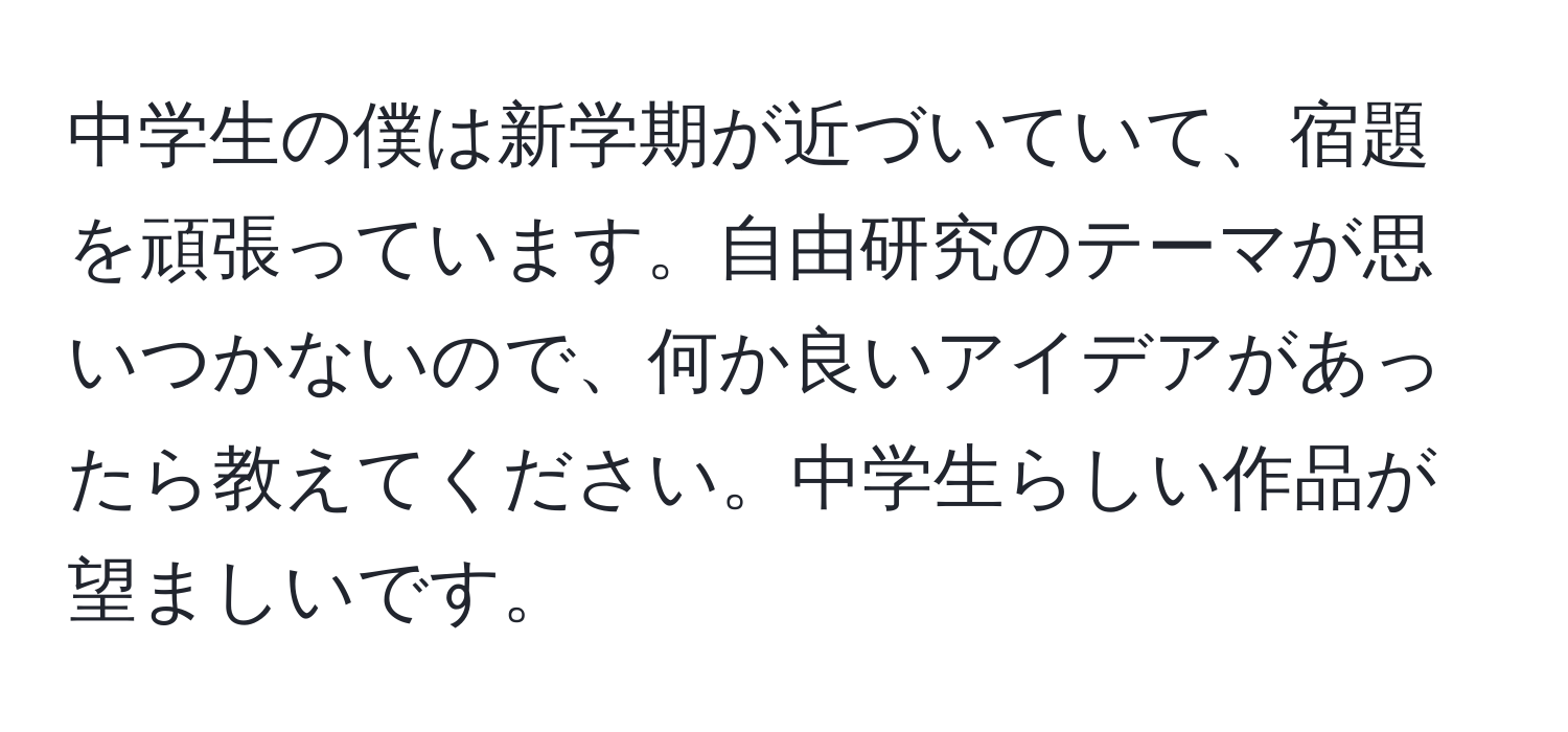 中学生の僕は新学期が近づいていて、宿題を頑張っています。自由研究のテーマが思いつかないので、何か良いアイデアがあったら教えてください。中学生らしい作品が望ましいです。