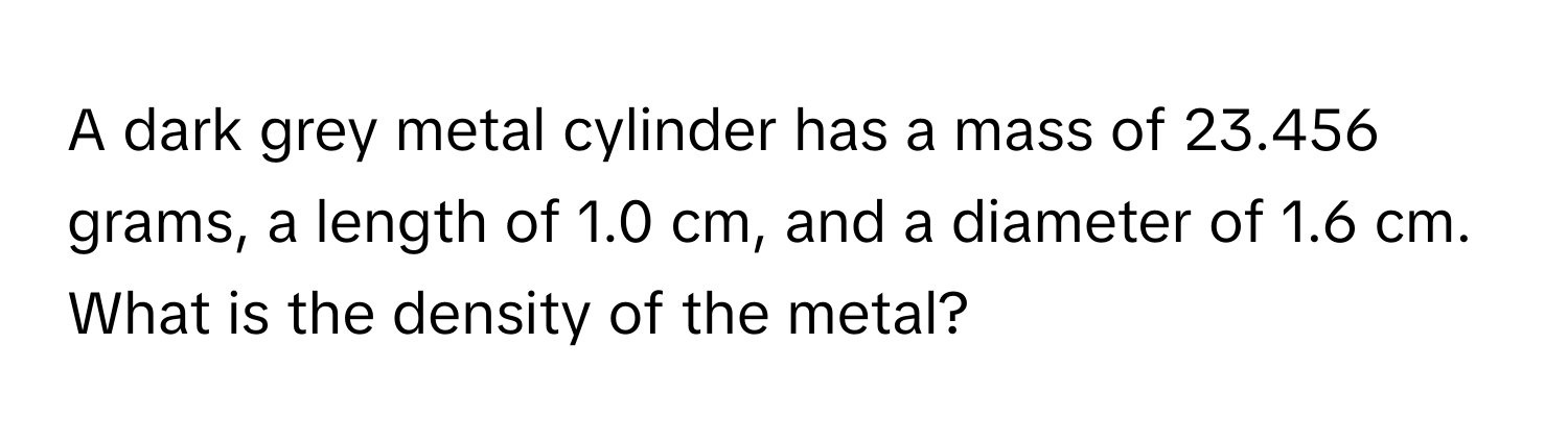 A dark grey metal cylinder has a mass of 23.456 grams, a length of 1.0 cm, and a diameter of 1.6 cm. What is the density of the metal?