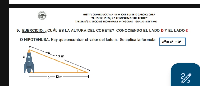 INSTITUCION EDUCATIVA INEM JOSE EUSEBIO CARO CUCUTA 
'NUESTRO INEM, UN COMPROMISO DE TODOS” 
TALLER N°3 EJERCÍCIOS TEOREMA DE PITAGORAS GRADO : SEPTIMO 
9. EJERCICIO: ¿CUÁL ES LA ALTURA DEL COHETE? CONOCIENDO EL LADO b Y EL LADO C
O HIPOTENUSA. Hay que encontrar el valor del lado a. Se aplica la fórmula a^2=c^2-b^2