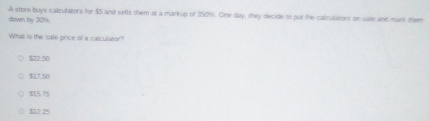 A store buys calcufators for $5 and sells them at a markup of 350%. One day, they decide to put the calculators on sale and mark them
down by 30%.
What is the sale price of a calculator?
$22.50
$17.50
$15.75
512 25