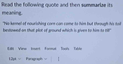 Read the following quote and then summarize its 
meaning. 
"No kernel of nourishing corn can come to him but through his toil 
bestowed on that plot of ground which is given to him to till" 
Edit View Insert Format Tools Table 
12pt Paragraph