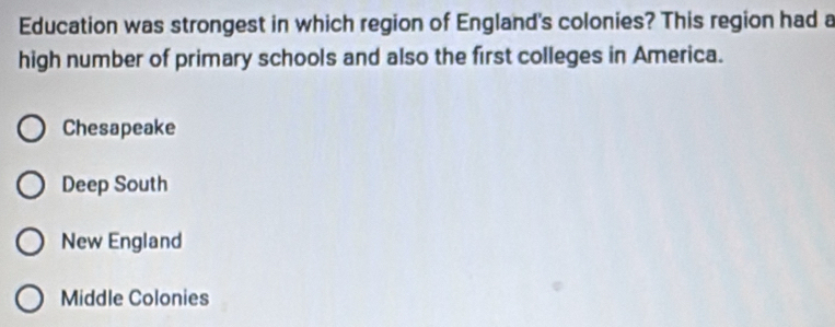 Education was strongest in which region of England's colonies? This region had a
high number of primary schools and also the first colleges in America.
Chesapeake
Deep South
New England
Middle Colonies