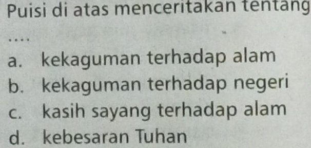 Puisi di atas menceritakan tentang
…
a. kekaguman terhadap alam
b. kekaguman terhadap negeri
c. kasih sayang terhadap alam
d. kebesaran Tuhan