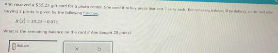 Ann received a $35.25 gift card for a photo center. She used it to buy prints that cost 7 cents each. The remaining balance, B (in dollars), on the card after 
buying x prints is given by the following function.
B(x)=35.25-0.07x
What is the remaining balance on the card if Ann bought 20 prints?
dollars