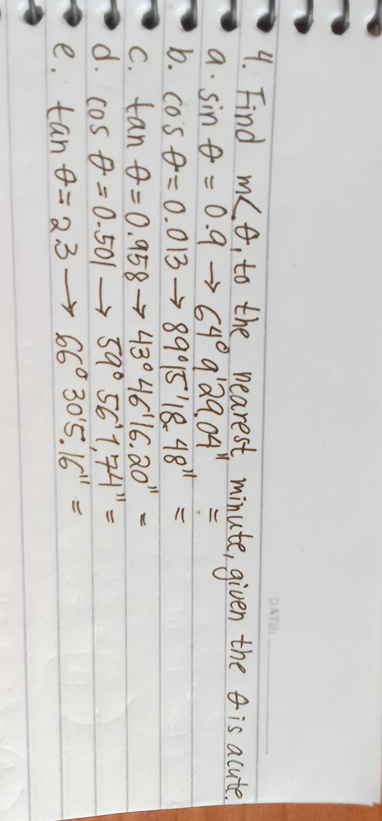 Find m∠ θ , to the nearest minute, given the is acute.
a. sin θ =0.9to 64°9'29.04''=
b. cos θ =0.013to 89°15'18.48^(11)=
C. tan θ =0.958to 43°46'16.20''=
d. cos θ =0.501to 59°56'1.74''=
e. tan θ =2.3to 66°30'5'16''=