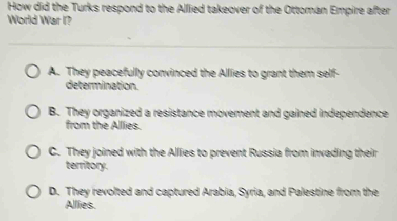 How did the Turks respond to the Allied takeover of the Ottoman Empire after
World War I?
A. They peacefully convinced the Allies to grant them self-
determination.
B. They organized a resistance movement and gained independence
from the Allies.
C. They joined with the Allies to prevent Russia from invading their
territory.
D. They revolted and captured Arabia, Syria, and Palestine from the
Allies.